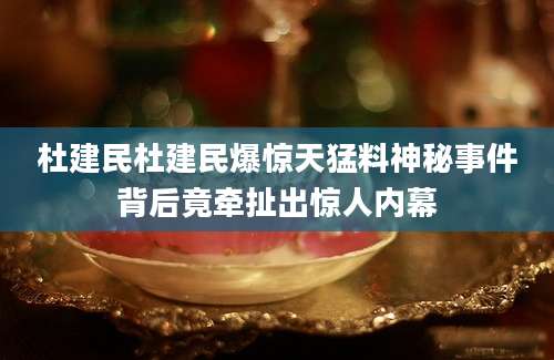 杜建民杜建民爆惊天猛料神秘事件背后竟牵扯出惊人内幕