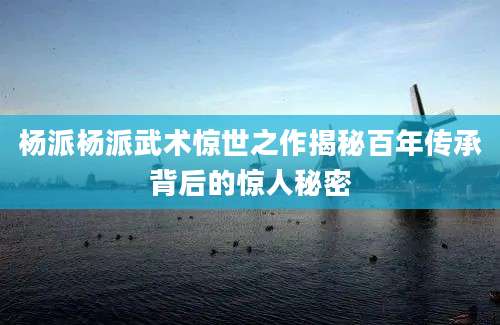 杨派杨派武术惊世之作揭秘百年传承背后的惊人秘密