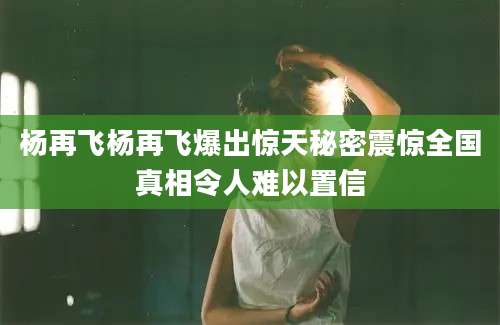 杨再飞杨再飞爆出惊天秘密震惊全国真相令人难以置信