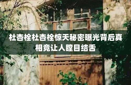 杜杏栓杜杏栓惊天秘密曝光背后真相竟让人瞠目结舌