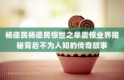 杨德民杨德民惊世之举震惊业界揭秘背后不为人知的传奇故事