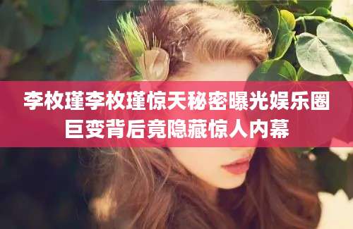 李枚瑾李枚瑾惊天秘密曝光娱乐圈巨变背后竟隐藏惊人内幕