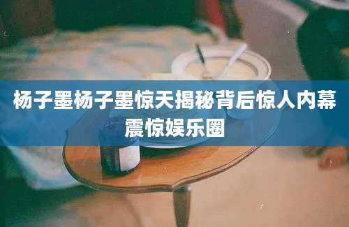 杨子墨杨子墨惊天揭秘背后惊人内幕震惊娱乐圈