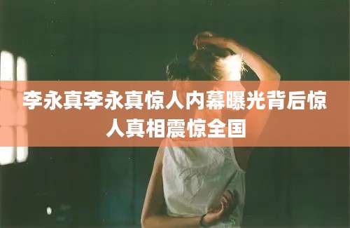 李永真李永真惊人内幕曝光背后惊人真相震惊全国