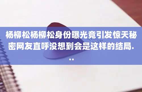 杨柳松杨柳松身份曝光竟引发惊天秘密网友直呼没想到会是这样的结局...