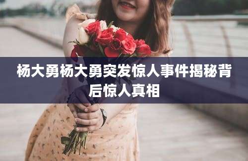 杨大勇杨大勇突发惊人事件揭秘背后惊人真相