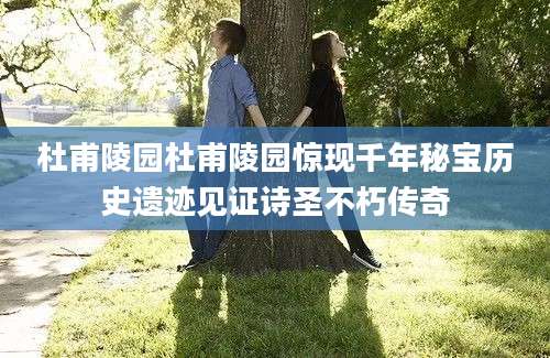 杜甫陵园杜甫陵园惊现千年秘宝历史遗迹见证诗圣不朽传奇