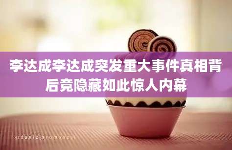 李达成李达成突发重大事件真相背后竟隐藏如此惊人内幕