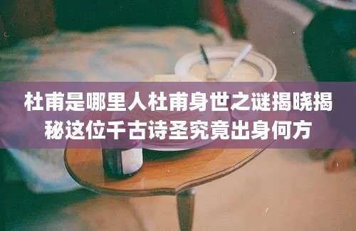 杜甫是哪里人杜甫身世之谜揭晓揭秘这位千古诗圣究竟出身何方