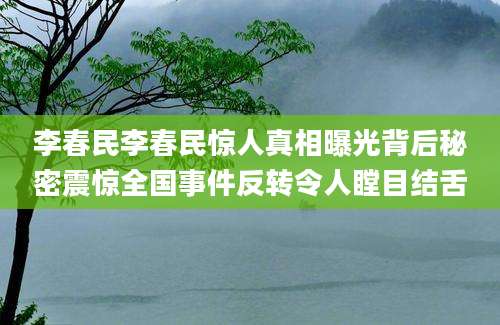 李春民李春民惊人真相曝光背后秘密震惊全国事件反转令人瞠目结舌