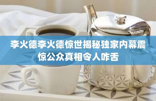 李火德李火德惊世揭秘独家内幕震惊公众真相令人咋舌