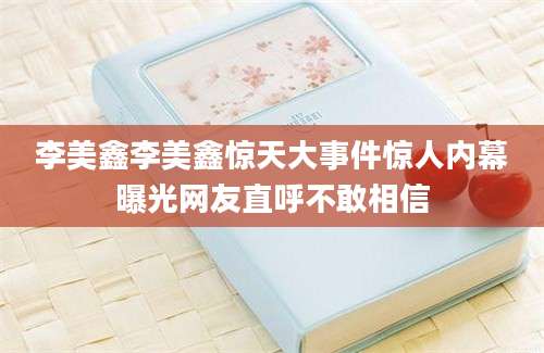李美鑫李美鑫惊天大事件惊人内幕曝光网友直呼不敢相信