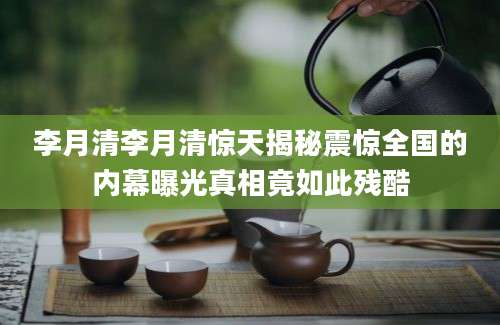 李月清李月清惊天揭秘震惊全国的内幕曝光真相竟如此残酷