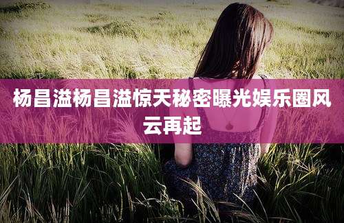 杨昌溢杨昌溢惊天秘密曝光娱乐圈风云再起