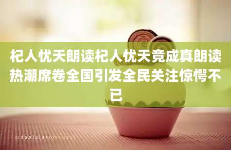 杞人忧天朗读杞人忧天竟成真朗读热潮席卷全国引发全民关注惊愕不已