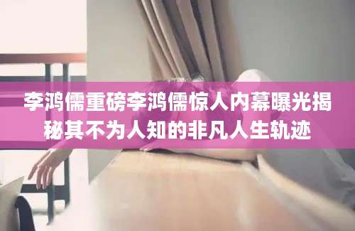 李鸿儒重磅李鸿儒惊人内幕曝光揭秘其不为人知的非凡人生轨迹