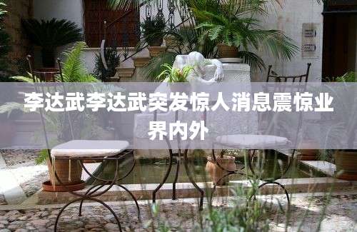 李达武李达武突发惊人消息震惊业界内外