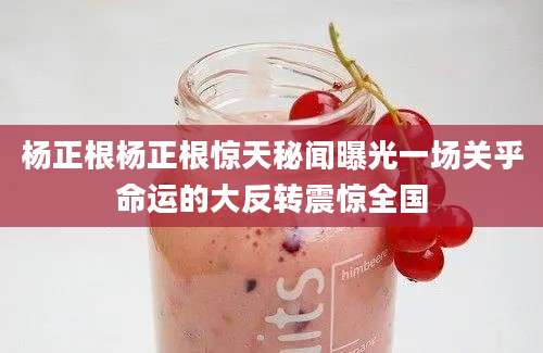 杨正根杨正根惊天秘闻曝光一场关乎命运的大反转震惊全国