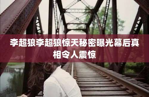 李超狼李超狼惊天秘密曝光幕后真相令人震惊