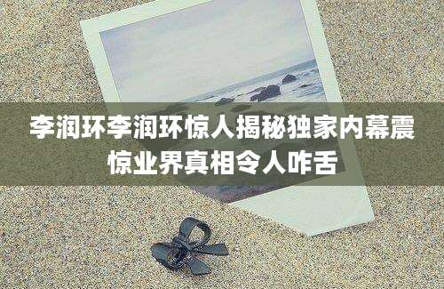 李润环李润环惊人揭秘独家内幕震惊业界真相令人咋舌