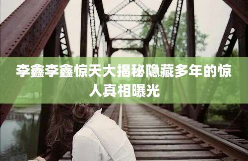 李鑫李鑫惊天大揭秘隐藏多年的惊人真相曝光