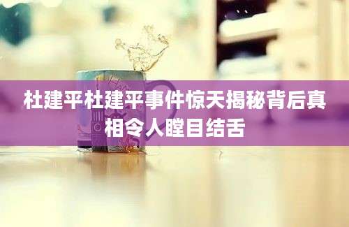 杜建平杜建平事件惊天揭秘背后真相令人瞠目结舌