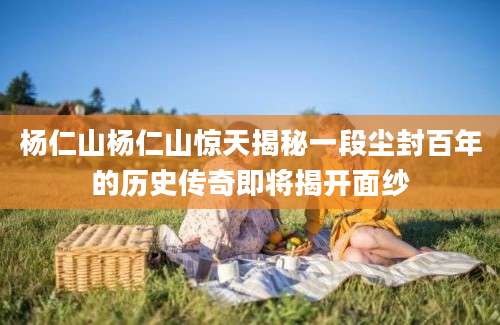 杨仁山杨仁山惊天揭秘一段尘封百年的历史传奇即将揭开面纱