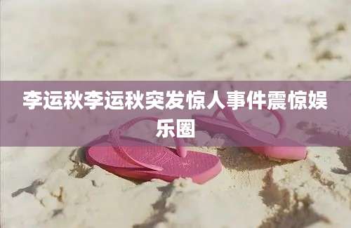 李运秋李运秋突发惊人事件震惊娱乐圈