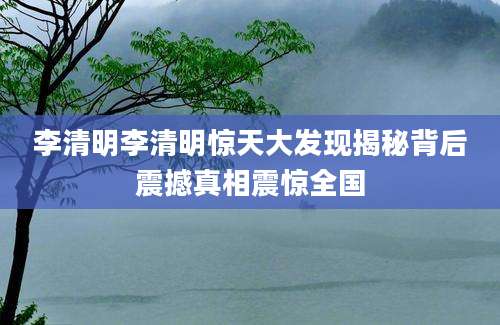 李清明李清明惊天大发现揭秘背后震撼真相震惊全国