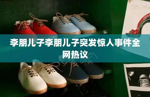 李朋儿子李朋儿子突发惊人事件全网热议