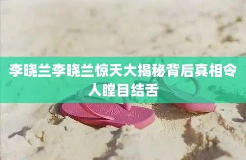 李晓兰李晓兰惊天大揭秘背后真相令人瞠目结舌