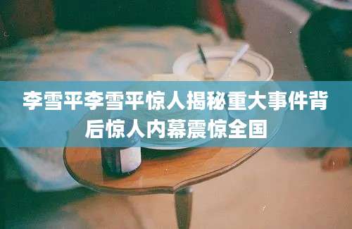 李雪平李雪平惊人揭秘重大事件背后惊人内幕震惊全国
