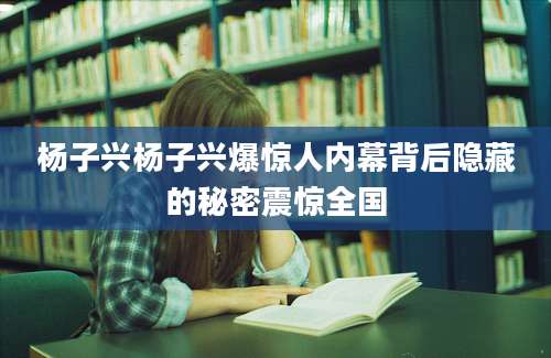 杨子兴杨子兴爆惊人内幕背后隐藏的秘密震惊全国