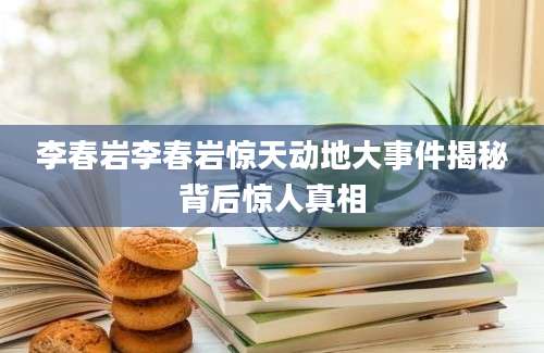 李春岩李春岩惊天动地大事件揭秘背后惊人真相