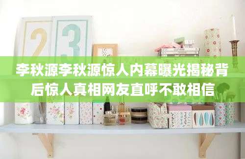李秋源李秋源惊人内幕曝光揭秘背后惊人真相网友直呼不敢相信