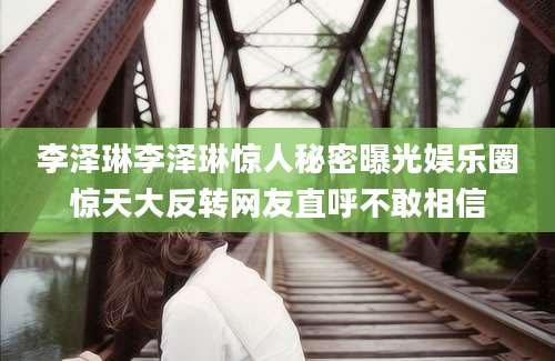 李泽琳李泽琳惊人秘密曝光娱乐圈惊天大反转网友直呼不敢相信