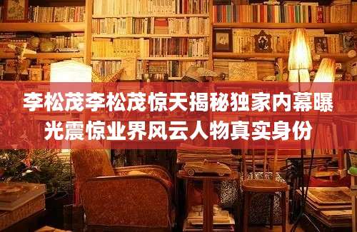 李松茂李松茂惊天揭秘独家内幕曝光震惊业界风云人物真实身份