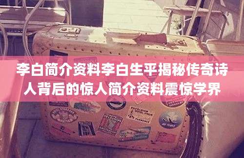 李白简介资料李白生平揭秘传奇诗人背后的惊人简介资料震惊学界
