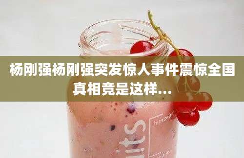 杨刚强杨刚强突发惊人事件震惊全国真相竟是这样...