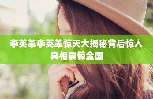 李英革李英革惊天大揭秘背后惊人真相震惊全国