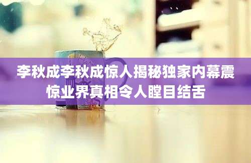 李秋成李秋成惊人揭秘独家内幕震惊业界真相令人瞠目结舌