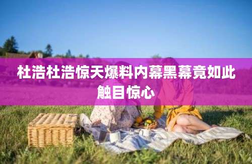 杜浩杜浩惊天爆料内幕黑幕竟如此触目惊心