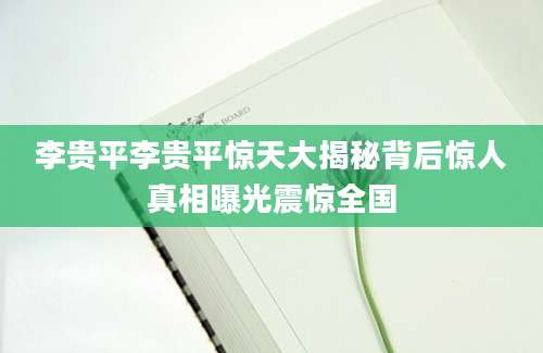 李贵平李贵平惊天大揭秘背后惊人真相曝光震惊全国