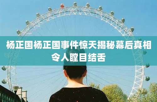 杨正国杨正国事件惊天揭秘幕后真相令人瞠目结舌