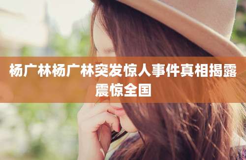 杨广林杨广林突发惊人事件真相揭露震惊全国