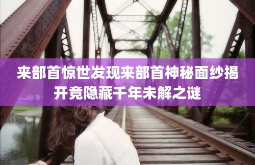 来部首惊世发现来部首神秘面纱揭开竟隐藏千年未解之谜