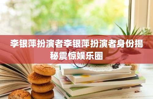 李银萍扮演者李银萍扮演者身份揭秘震惊娱乐圈