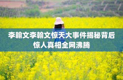 李翰文李翰文惊天大事件揭秘背后惊人真相全网沸腾