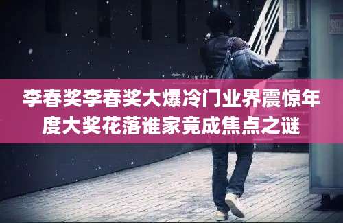 李春奖李春奖大爆冷门业界震惊年度大奖花落谁家竟成焦点之谜