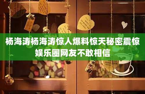 杨海涛杨海涛惊人爆料惊天秘密震惊娱乐圈网友不敢相信